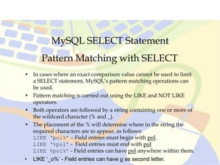 MySQL SELECT Statement
Pattern Matching with SELECT
• In cases where an exact comparison value cannot be used to limit
a SELECT statement, MySQL’s pattern matching operations can
be used.
• Pattern matching is carried out using the LIKE and NOT LIKE
operators.
• Both operators are followed by a string containing one or more of
the wildcard character (% and _).
• The placement of the % will determine where in the string the
required characters are to appear, as follows:
LIKE ‘pol%’ – Field entries must begin with pol.
LIKE ‘%pol’ - Field entries must end with pol
LIKE %pol%’ - Field entries can have pol anywhere within them.
• LIKE ‘_o%’ - Field entries can have o as second letter.
 