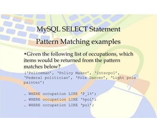 MySQL SELECT Statement
Pattern Matching examples
•Given the following list of occupations, which
items would be returned from the pattern
matches below?
(‘Policeman’, ‘Policy Maker’, ‘Interpol’,
‘Federal politician’, ‘Pole Dancer’, ‘Light pole
painter’)
… WHERE occupation LIKE ‘P_l%’;
… WHERE occupation LIKE ‘%pol’;
… WHERE occupation LIKE ‘pol’;
 
