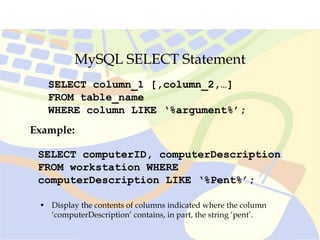 MySQL SELECT Statement
SELECT column_1 [,column_2,…]
FROM table_name
WHERE column LIKE ‘%argument%’;
SELECT computerID, computerDescription
FROM workstation WHERE
computerDescription LIKE ‘%Pent%’;
Example:
• Display the contents of columns indicated where the column
‘computerDescription’ contains, in part, the string ‘pent’.
 
