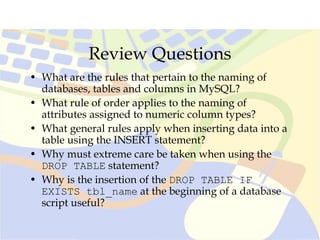 Review Questions
• What are the rules that pertain to the naming of
databases, tables and columns in MySQL?
• What rule of order applies to the naming of
attributes assigned to numeric column types?
• What general rules apply when inserting data into a
table using the INSERT statement?
• Why must extreme care be taken when using the
DROP TABLE statement?
• Why is the insertion of the DROP TABLE IF
EXISTS tbl_name at the beginning of a database
script useful?
 