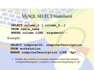 MySQL SELECT Statement
SELECT column_1 [,column_2,…]
FROM table_name
WHERE column LIKE ‘argument%’;
SELECT computerID, computerDescription
FROM workstation
WHERE computerDescription LIKE ‘Ap%';
Example:
• Display the contents of columns indicated where the column
‘computerDescription’ contains a component beginning in ‘ap’.
 
