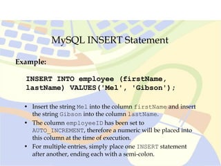 MySQL INSERT Statement
INSERT INTO employee (firstName,
lastName) VALUES('Mel', 'Gibson');
Example:
• Insert the string Mel into the column firstName and insert
the string Gibson into the column lastName.
• The column employeeID has been set to
AUTO_INCREMENT, therefore a numeric will be placed into
this column at the time of execution.
• For multiple entries, simply place one INSERT statement
after another, ending each with a semi-colon.
 