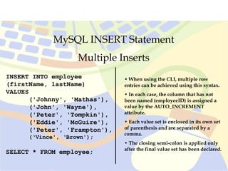 MySQL INSERT Statement
Multiple Inserts
INSERT INTO employee
(firstName, lastName)
VALUES
('Johnny', 'Mathas'),
('John', 'Wayne'),
('Peter', 'Tompkin'),
('Eddie', 'McGuire'),
('Peter', 'Frampton'),
(‘Vince', ‘Brown');
SELECT * FROM employee;
• When using the CLI, multiple row
entries can be achieved using this syntax.
• In each case, the column that has not
been named (employeeID) is assigned a
value by the AUTO_INCREMENT
attribute.
• Each value set is enclosed in its own set
of parenthesis and are separated by a
comma.
• The closing semi-colon is applied only
after the final value set has been declared.
 