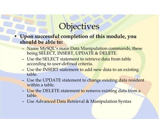 Objectives
• Upon successful completion of this module, you
should be able to:
– Name MySQL’s main Data Manipulation commands, these
being SELECT, INSERT, UPDATE & DELETE.
– Use the SELECT statement to retrieve data from table
according to user-defined criteria.
– Use the INSERT statement to add new data to an existing
table.
– Use the UPDATE statement to change existing data resident
within a table.
– Use the DELETE statement to remove existing data from a
table.
– Use Advanced Data Retrieval & Manipulation Syntax
 