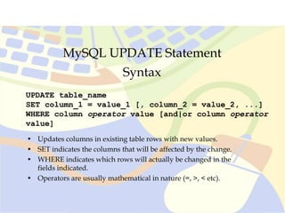 MySQL UPDATE Statement
UPDATE table_name
SET column_1 = value_1 [, column_2 = value_2, ...]
WHERE column operator value [and|or column operator
value]
Syntax
• Updates columns in existing table rows with new values.
• SET indicates the columns that will be affected by the change.
• WHERE indicates which rows will actually be changed in the
fields indicated.
• Operators are usually mathematical in nature (=, >, < etc).
 