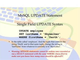 MySQL UPDATE Statement
UPDATE employee
SET lastName = 'Skywalker'
WHERE firstName = 'Darth';
Single Field UPDATE Syntax
• In the table called ‘employee’, find the tuple that contains the
string ‘Darth’ and in that same tuple, change the string in
‘lastName’ from whatever it currently is to ‘Skywalker’.
• Warning: UPDATE statements cannot be undone once executed so
run a SELECT statement with the same WHERE clause first to
make sure you know how many rows should be affected!!!
 