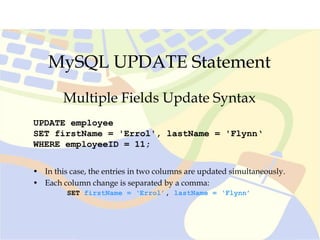 MySQL UPDATE Statement
UPDATE employee
SET firstName = 'Errol', lastName = 'Flynn‘
WHERE employeeID = 11;
Multiple Fields Update Syntax
• In this case, the entries in two columns are updated simultaneously.
• Each column change is separated by a comma:
SET firstName = ‘Errol’, lastName = ‘Flynn’
 