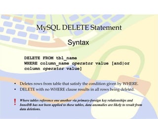 MySQL DELETE Statement
DELETE FROM tbl_name
WHERE column_name operator value [and|or
column operator value]
Syntax
• Deletes rows from table that satisfy the condition given by WHERE.
• DELETE with no WHERE clause results in all rows being deleted.
! Where tables reference one another via primary-foreign key relationships and
InnoDB has not been applied to these tables, data anomalies are likely to result from
data deletions.

 