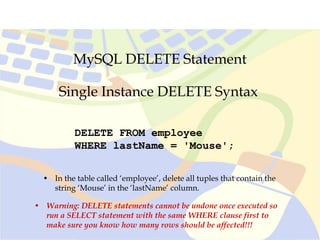 MySQL DELETE Statement
Single Instance DELETE Syntax
DELETE FROM employee
WHERE lastName = 'Mouse';
• In the table called ‘employee’, delete all tuples that contain the
string ‘Mouse’ in the ‘lastName’ column.
• Warning: DELETE statements cannot be undone once executed so
run a SELECT statement with the same WHERE clause first to
make sure you know how many rows should be affected!!!
 