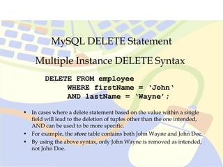 MySQL DELETE Statement
Multiple Instance DELETE Syntax
DELETE FROM employee
WHERE firstName = ‘John‘
AND lastName = ‘Wayne’;
• In cases where a delete statement based on the value within a single
field will lead to the deletion of tuples other than the one intended,
AND can be used to be more specific.
• For example, the store table contains both John Wayne and John Doe.
• By using the above syntax, only John Wayne is removed as intended,
not John Doe.
 