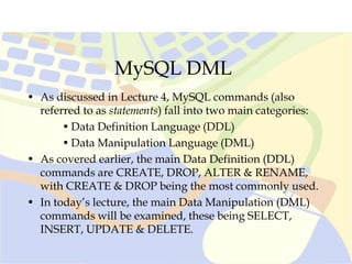 MySQL DML
• As discussed in Lecture 4, MySQL commands (also
referred to as statements) fall into two main categories:
• Data Definition Language (DDL)
• Data Manipulation Language (DML)
• As covered earlier, the main Data Definition (DDL)
commands are CREATE, DROP, ALTER & RENAME,
with CREATE & DROP being the most commonly used.
• In today’s lecture, the main Data Manipulation (DML)
commands will be examined, these being SELECT,
INSERT, UPDATE & DELETE.
 