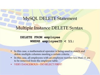 MySQL DELETE Statement
Multiple Instance DELETE Syntax
DELETE FROM employee
WHERE employeeID < 11;
• In this case, a mathematical operator is being used to match and
delete multiple columns meeting a certain criteria.
• In this case, all employees with an employee number less than 11 are
to be removed from the employee table.
• VERY DANGEROUS – DO SELECT FIRST!
 