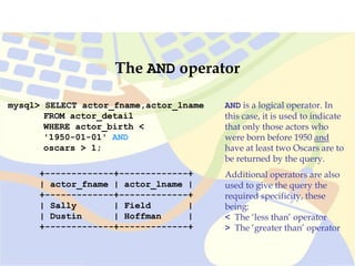 mysql> SELECT actor_fname,actor_lname
FROM actor_detail
WHERE actor_birth <
'1950-01-01' AND
oscars > 1;
+-------------+-------------+
| actor_fname | actor_lname |
+-------------+-------------+
| Sally | Field |
| Dustin | Hoffman |
+-------------+-------------+
The AND operator
AND is a logical operator. In
this case, it is used to indicate
that only those actors who
were born before 1950 and
have at least two Oscars are to
be returned by the query.
Additional operators are also
used to give the query the
required specificity, these
being:
< The ‘less than’ operator
> The ‘greater than’ operator
 