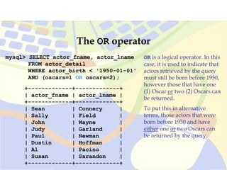 mysql> SELECT actor_fname, actor_lname
FROM actor_detail
WHERE actor_birth < '1950-01-01'
AND (oscars=1 OR oscars=2);
+-------------+-------------+
| actor_fname | actor_lname |
+-------------+-------------+
| Sean | Connery |
| Sally | Field |
| John | Wayne |
| Judy | Garland |
| Paul | Newman |
| Dustin | Hoffman |
| Al | Pacino |
| Susan | Sarandon |
+-------------+-------------+
The OR operator
OR is a logical operator. In this
case, it is used to indicate that
actors retrieved by the query
must still be born before 1950,
however those that have one
(1) Oscar or two (2) Oscars can
be returned.
To put this in alternative
terms, those actors that were
born before 1950 and have
either one or two Oscars can
be returned by the query.
 