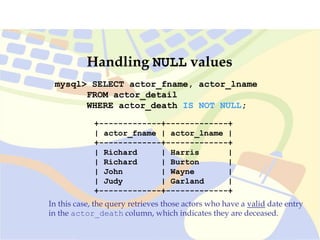 mysql> SELECT actor_fname, actor_lname
FROM actor_detail
WHERE actor_death IS NOT NULL;
In this case, the query retrieves those actors who have a valid date entry
in the actor_death column, which indicates they are deceased.
+-------------+-------------+
| actor_fname | actor_lname |
+-------------+-------------+
| Richard | Harris |
| Richard | Burton |
| John | Wayne |
| Judy | Garland |
+-------------+-------------+
Handling NULL values
 