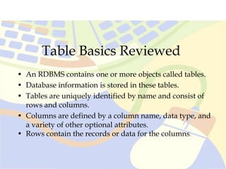 Table Basics Reviewed
• An RDBMS contains one or more objects called tables.
• Database information is stored in these tables.
• Tables are uniquely identified by name and consist of
rows and columns.
• Columns are defined by a column name, data type, and
a variety of other optional attributes.
• Rows contain the records or data for the columns.
 