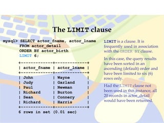 mysql> SELECT actor_fname, actor_lname
FROM actor_detail
ORDER BY actor_birth
LIMIT 6;
+-------------+-------------+
| actor_fname | actor_lname |
+-------------+-------------+
| John | Wayne |
| Judy | Garland |
| Paul | Newman |
| Richard | Burton |
| Sean | Connery |
| Richard | Harris |
+-------------+-------------+
6 rows in set (0.01 sec)
The LIMIT clause
LIMIT is a clause. It is
frequently used in association
with the ORDER BY clause.
In this case, the query results
have been sorted in an
ascending (default) order and
have been limited to six (6)
rows only.
Had the LIMIT clause not
been used in this instance, all
20 records in actor_detail
would have been returned.
 