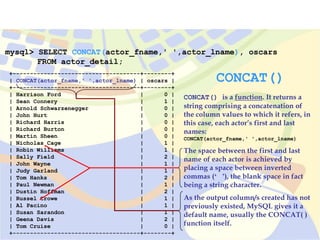 mysql> SELECT CONCAT(actor_fname,' ',actor_lname), oscars
FROM actor_detail;
+-------------------------------------+--------+
| CONCAT(actor_fname,' ',actor_lname) | oscars |
+-------------------------------------+--------+
| Harrison Ford | 0 |
| Sean Connery | 1 |
| Arnold Schwarzenegger | 0 |
| John Hurt | 0 |
| Richard Harris | 0 |
| Richard Burton | 0 |
| Martin Sheen | 0 |
| Nicholas Cage | 1 |
| Robin Williams | 1 |
| Sally Field | 2 |
| John Wayne | 1 |
| Judy Garland | 1 |
| Tom Hanks | 2 |
| Paul Newman | 1 |
| Dustin Hoffman | 2 |
| Russel Crowe | 1 |
| Al Pacino | 1 |
| Susan Sarandon | 1 |
| Geena Davis | 2 |
| Tom Cruise | 0 |
+-------------------------------------+--------+
CONCAT()
CONCAT() is a function. It returns a
string comprising a concatenation of
the column values to which it refers, in
this case, each actor’s first and last
names:
CONCAT(actor_fname,' ',actor_lname)
The space between the first and last
name of each actor is achieved by
placing a space between inverted
commas (‘ ’), the blank space in fact
being a string character.
As the output column/s created has not
previously existed, MySQL gives it a
default name, usually the CONCAT( )
function itself.
 