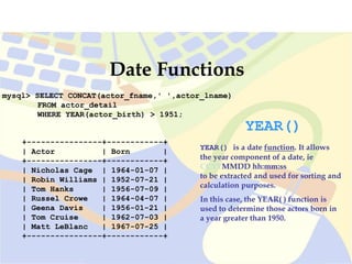mysql> SELECT CONCAT(actor_fname,' ',actor_lname)
FROM actor_detail
WHERE YEAR(actor_birth) > 1951;
Date Functions
YEAR()
YEAR() is a date function. It allows
the year component of a date, ie
CCYYMMDD hh:mm:ss
to be extracted and used for sorting and
calculation purposes.
In this case, the YEAR( ) function is
used to determine those actors born in
a year greater than 1950.
+----------------+------------+
| Actor | Born |
+----------------+------------+
| Nicholas Cage | 1964-01-07 |
| Robin Williams | 1952-07-21 |
| Tom Hanks | 1956-07-09 |
| Russel Crowe | 1964-04-07 |
| Geena Davis | 1956-01-21 |
| Tom Cruise | 1962-07-03 |
| Matt LeBlanc | 1967-07-25 |
+----------------+------------+
 