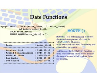 mysql> SELECT CONCAT(actor_fname,‘ ', actor_lname)
AS Actor, actor_birth
FROM actor_detail
WHERE MONTH(actor_birth) = 7;
+-----------------------+-------------+
| Actor | actor_birth |
+-----------------------+-------------+
| Harrison Ford | 1942-07-13 |
| Arnold Schwarzenegger | 1947-07-30 |
| Robin Williams | 1952-07-21 |
| Tom Hanks | 1956-07-09 |
| Tom Cruise | 1962-07-03 |
+-----------------------+-------------+
Date Functions
MONTH()
MONTH() is a date function. It allows
the month component of a date, ie
CCYYMMDD hh:mm:ss
to be extracted and used for sorting and
calculation purposes.
In this case, the MONTH( ) function is
used to determine those actors born in
the seventh month and retrieve these
for display.
 