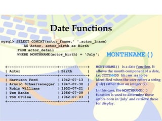 mysql> SELECT CONCAT(actor_fname,' ',actor_lname)
AS Actor, actor_birth as Birth
FROM actor_detail
WHERE MONTHNAME(actor_birth) = 'July';
+-----------------------+-------------+
| Actor | Birth |
+-----------------------+-------------+
| Harrison Ford | 1942-07-13 |
| Arnold Schwarzenegger | 1947-07-30 |
| Robin Williams | 1952-07-21 |
| Tom Hanks | 1956-07-09 |
| Tom Cruise | 1962-07-03 |
+-----------------------+-------------+
Date Functions
MONTHNAME()
MONTHNAME() is a date function. It
allows the month component of a date,
i.e. CCYYMMDD hh:mm:ss to be
identified when the user enters a string
(July) rather than an integer (7).
In this case, the MONTHNAME( )
function is used to determine those
actors born in ‘July’ and retrieve these
for display.
 