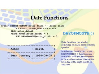 mysql> SELECT CONCAT(actor_fname,' ',actor_lname)
AS Actor, actor_birth as Birth
FROM actor_detail
WHERE MONTH(actor_birth) = 8
AND DAYOFMONTH(actor_birth) = 5;
+--------------+------------+
| Actor | Birth |
+--------------+------------+
| Sean Connery | 1930-08-05 |
+--------------+------------+
Date Functions
Date functions can also be
combined to create more complex
queries.
In this case, the MONTH( ) and
DAYOFMONTH( ) functions are
combined with the AND operator
to locate those actors born on the
fifth day of the eight month in
any year.
DAYOFMONTH()
 