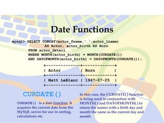 mysql> SELECT CONCAT(actor_fname,' ',actor_lname)
AS Actor, actor_birth AS Born
FROM actor_detail
WHERE MONTH(actor_birth) = MONTH(CURDATE())
AND DAYOFMONTH(actor_birth) = DAYOFMONTH(CURDATE());
+--------------+-------------+
| Actor | Born |
+--------------+-------------+
| Matt LeBlanc | 1967-07-25 |
+--------------+-------------+
Date Functions
CURDATE()
CURDATE() is a date function. It
acquires the current date from the
MySQL server for use in sorting,
calculations etc.
In this case, the CURDATE( ) function
is being used in conjunction with
MONTH( ) and DAYOFMONTH( ) to
return the names with a birth day and
month the same as the current day and
month.
 