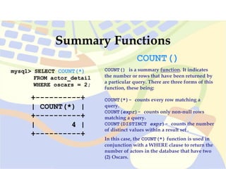 mysql> SELECT COUNT(*)
FROM actor_detail
WHERE oscars = 2;
+----------+
| COUNT(*) |
+----------+
| 4 |
+----------+
Summary Functions
COUNT()
COUNT() is a summary function. It indicates
the number or rows that have been returned by
a particular query. There are three forms of this
function, these being:
COUNT(*)- counts every row matching a
query.
COUNT(expr)- counts only non-null rows
matching a query.
COUNT(DISTINCT expr)- counts the number
of distinct values within a result set.
In this case, the COUNT(*) function is used in
conjunction with a WHERE clause to return the
number of actors in the database that have two
(2) Oscars.
 