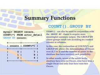 mysql> SELECT oscars,
COUNT(*) FROM actor_detail
GROUP BY oscars;
+--------+----------+
| oscars | COUNT(*) |
+--------+----------+
| 0 | 7 |
| 1 | 9 |
| 2 | 4 |
+--------+----------+
Summary Functions
COUNT()…GROUP BY
COUNT() can also be used in conjunction with
the GROUP BY clause to acquire more
meaningful summary output. The GROUP BY
clause groups result sets according to a named
column or columns.
In this case, the conjunction of COUNT(*) and
GROUP BY allows the determination of Oscars
won (0, 1 or 2) and the number of actors in the
database that have received each possibility.
In other words, seven of the actors in the
database have won no Oscars, nine have won a
single Oscar and only four have won two
Oscars.
 