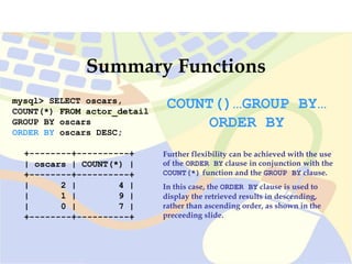 mysql> SELECT oscars,
COUNT(*) FROM actor_detail
GROUP BY oscars
ORDER BY oscars DESC;
+--------+----------+
| oscars | COUNT(*) |
+--------+----------+
| 2 | 4 |
| 1 | 9 |
| 0 | 7 |
+--------+----------+
Summary Functions
COUNT()…GROUP BY…
ORDER BY
Further flexibility can be achieved with the use
of the ORDER BY clause in conjunction with the
COUNT(*) function and the GROUP BY clause.
In this case, the ORDER BY clause is used to
display the retrieved results in descending,
rather than ascending order, as shown in the
preceeding slide.
 