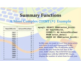 mysql> SELECT YEAR(actor_birth)
AS YearOfBirth,
COUNT(*) AS ActorsThisYear
FROM actor_detail
GROUP BY YEAR(actor_birth);
Summary Functions
+-------------+----------------+
| YearOfBirth | ActorsThisYear |
+-------------+----------------+
| 1907 | 1 |
| 1922 | 1 |
| 1925 | 2 |
| 1930 | 2 |
| 1937 | 1 |
| 1940 | 3 |
| 1942 | 1 |
| 1946 | 2 |
| 1947 | 1 |
| 1952 | 1 |
| 1956 | 2 |
| 1962 | 1 |
| 1964 | 2 |
| 1967 | 1 |
+-------------+----------------+
In this case, we want to count how many actors
were born in each year represented in the
actor_detail table. The YEAR(actor_birth)
extracts the year from the full date in the
actor_birth column. The COUNT(*) function,
in conjunction with the GROUP BY clause,
display the number of actors born in each year.
A More Complex COUNT(*) Example
 