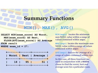 Summary Functions
SELECT MIN(exam_score) AS Worst,
MAX(exam_score) AS Best,
FLOOR(AVG(exam_score)) AS Average
FROM result
WHERE exam_id = 27;
+-------+------+---------+
| Worst | Best | Average |
+-------+------+---------+
| 18 | 95 | 51 |
+-------+------+---------+
MIN(), MAX(), AVG()
MIN(expr) locates the minimum
non-NULL value within a range of
values contained within expr.
MAX(expr) locates the maximum non-
NULL value within a range of values
contained within expr.
AVG(expr) derives the average of a
range of values contained within expr.
In this case, all three functions are
used in conjunction with a WHERE
clause to find the worst, best and
average score for a particular exam.
 