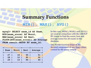 Summary Functions
mysql> SELECT exam_id AS Exam,
MIN(exam_score) AS Worst,
MAX(exam_score) AS Best,
FLOOR(AVG(exam_score)) AS Average
FROM result GROUP BY exam_id;
+------+-------+------+---------+
| Exam | Worst | Best | Average |
+------+-------+------+---------+
| 27 | 18 | 95 | 51 |
| 28 | 10 | 80 | 52 |
| 29 | 14 | 86 | 46 |
+------+-------+------+---------+
MIN(), MAX(), AVG()
In this case, MIN( ), MAX( ) and AVG( )
are used in conjuction with the GROUP
BY clause to find the worst, best and
average scores for all exams in the
database.
The FLOOR function strips of the
decimal component of any float values
created by the query output.
 