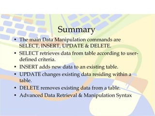 Summary
• The main Data Manipulation commands are
SELECT, INSERT, UPDATE & DELETE.
• SELECT retrieves data from table according to user-
defined criteria.
• INSERT adds new data to an existing table.
• UPDATE changes existing data residing within a
table.
• DELETE removes existing data from a table.
• Advanced Data Retrieval & Manipulation Syntax
 