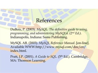 References
DuBois, P. (2003). MySQL. The definitive guide to using,
programming, and administering MySQL4. (2nd Ed.).
Indianapolis, Indiana: Sams Publishing.
MySQL AB. (2003). MySQL Reference Manual. [on-line].
Available WWW:http://www.mysql.com/doc/en/
index.html.
Pratt, J.P. (2001). A Guide to SQL. (5th Ed.). Cambridge,
MA: Thomson Learning.
 
