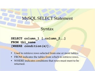 MySQL SELECT Statement
SELECT column_1 [,column_2,…]
FROM tbl_name
[WHERE condition(s)];
Syntax
• Used to retrieve rows selected from one or more tables.
• FROM indicates the tables from which to retrieve rows.
• WHERE indicates conditions that rows must meet to be
returned.
 