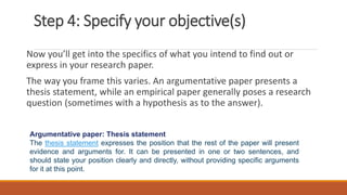 Step 4: Specify your objective(s)
Now you’ll get into the specifics of what you intend to find out or
express in your research paper.
The way you frame this varies. An argumentative paper presents a
thesis statement, while an empirical paper generally poses a research
question (sometimes with a hypothesis as to the answer).
Argumentative paper: Thesis statement
The thesis statement expresses the position that the rest of the paper will present
evidence and arguments for. It can be presented in one or two sentences, and
should state your position clearly and directly, without providing specific arguments
for it at this point.
 