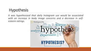 Hypothesis
It was hypothesized that daily Instagram use would be associated
with an increase in body image concerns and a decrease in self-
esteem ratings.
 