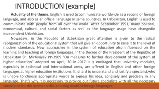 INTRODUCTION (example)
Actuality of the theme. English is used to communicate worldwide as a second or foreign
language, and also as an official language in some countries. In Uzbekistan, English is used to
communicate with people from all over the world. After September 1991, many political,
economical, cultural and social factors as well as the language usage have changedin
independent Uzbekistan.
Nowadays, in the Republic of Uzbekistan great attention is given to the radical
reorganization of the educational system that will give an opportunity to raise it to the level of
modern standards. New approaches in the system of education also influenced on the
learning and teaching of foreign languages. In the Decree of the President of the Republic of
Uzbekistan Sh. Mirziyoyev PP-2909 ″On measures to further development of the system of
higher education″ adopted on April, 20 in 2017 it is envisaged that university modules,
especially in technical and international areas, are offered in English and other foreign
languages at higher education institutions. It is hard to understand and justify a specialist,who
is unable to choose appropriate words to express his idea, concisely and precisely in any
language. That’s why it is necessary to provide our future specialists with all the necessary
conditions for the access to this amazing world of foreign languages.
 
