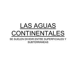 LAS AGUAS
CONTINENTALES
SE SUELEN DIVIDIR ENTRE SUPERFICIALES Y
SUBTERRÁNEAS
 