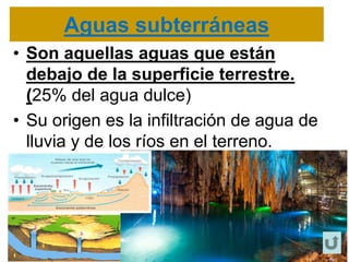 Aguas subterráneas
• Son aquellas aguas que están
debajo de la superficie terrestre.
(25% del agua dulce)
• Su origen es la infiltración de agua de
lluvia y de los ríos en el terreno.
 