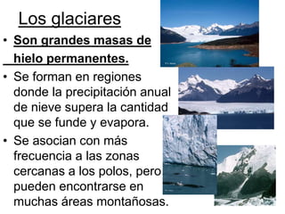Los glaciares
• Son grandes masas de
hielo permanentes.
• Se forman en regiones
donde la precipitación anual
de nieve supera la cantidad
que se funde y evapora.
• Se asocian con más
frecuencia a las zonas
cercanas a los polos, pero
pueden encontrarse en
muchas áreas montañosas.
 