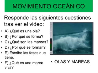 MOVIMIENTO OCEÁNICO
• A) ¿Qué es una ola?
• B) ¿Por qué se forma?
• C) ¿Qué son las mareas?
• D) ¿Por qué se forman?
• E) Escribe las fases que
tiene.
• F) ¿Qué es una marea
viva?
• OLAS Y MAREAS
Responde las siguientes cuestiones
tras ver el video:
 