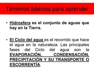 Términos básicos para aprender
• Hidrosfera es el conjunto de aguas que
hay en la Tierra.
• El Ciclo del agua es el recorrido que hace
el agua en la naturaleza. Las principales
fases del Ciclo del agua son la
EVAPORACIÓN, CONDENSACIÓN,
PRECIPITACIÓN Y SU TRANSPORTE O
ESCORRENTÍA.
 