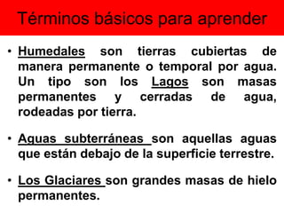 Términos básicos para aprender
• Humedales son tierras cubiertas de
manera permanente o temporal por agua.
Un tipo son los Lagos son masas
permanentes y cerradas de agua,
rodeadas por tierra.
• Aguas subterráneas son aquellas aguas
que están debajo de la superficie terrestre.
• Los Glaciares son grandes masas de hielo
permanentes.
 