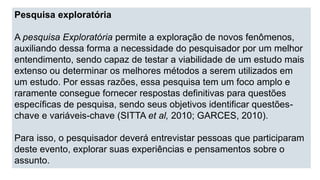 Pesquisa exploratória
A pesquisa Exploratória permite a exploração de novos fenômenos,
auxiliando dessa forma a necessidade do pesquisador por um melhor
entendimento, sendo capaz de testar a viabilidade de um estudo mais
extenso ou determinar os melhores métodos a serem utilizados em
um estudo. Por essas razões, essa pesquisa tem um foco amplo e
raramente consegue fornecer respostas definitivas para questões
específicas de pesquisa, sendo seus objetivos identificar questões-
chave e variáveis-chave (SITTA et al, 2010; GARCES, 2010).
Para isso, o pesquisador deverá entrevistar pessoas que participaram
deste evento, explorar suas experiências e pensamentos sobre o
assunto.
 
