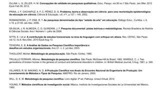 OLLAIK, L. G; ZILLER. H. M. Concepções de validade em pesquisas qualitativas. Educ. Pesqui. vol.38 no.1 São Paulo. Jan./Mar. 2012
Epub Feb 09, 2012.
PRAIA, J. F; CACHAPUZ, A. F. C; PÉREZ, D. G. Problema, teoria e observação em ciência: para uma reorientação epistemológica
da educação em ciência; Ciência & Educação. v.8, nº1, p.127 – 145, 2002.
ROMANOWSKI, J. P; ENS, R. T. As pesquisas denominadas do tipo “estado da arte” em educação. Diálogo Educ., Curitiba. v. 6,
n.19, p.37-50. set./dez. 2006.
SÁ-SILVA, J. R; ALMEIDA, C. D; GUINDANI, J. F. Pesquisa documental: pistas teóricas e metodológicas. Revista Brasileira de História
& Ciências Sociais. Ano I Número I - julho de 2009.
SITTA. E. I et al. A contribuição de estudos transversais na área da linguagem com enfoque em afasia. Rev. CEFAC, São Paulo.
vol.12, no.6. Nov./Dec. 2010 Epub Aug 13.
TEIXEIRA, E. B. A Análise de Dados na Pesquisa Científica importância e
desafios em estudos organizacionais. Ano 01. n. 2. jul./dez; 2003.
THIOLLENT, Michel. Metodologia da pesquisa-ação. São Paulo: Cortez, 1985.
TRUJILLO FERRARI, Alfonso. Metodologia da pesquisa científica. São Paulo: McGraw-Hill do Brasil, 1982. WARDLE, C. J. Two
generations of broken homes in the genesis of conduct and behavioral disorders in children. In: British Medical Journal, 5 Aug. 1961, p. 349.
VILLARES, R. M; NAKANO, N. D. A Produção Científica nos Anais do Encontro Nacional de Engenharia de Produção: Um
Levantamento de Métodos e Tipos de Pesquisa. ABEPRO. Rio de Janeiro. 2000.
WILL, D. E. M. Metodologia da pesquisa científica. Livro digital. 2ª ed. Palhoça. Unisul Virtual, 2012.
YOUNG, P. Métodos científicos de investigación social. México, Instituto de Investigaciones Sociales de La Universidad deI México,
1960.
 