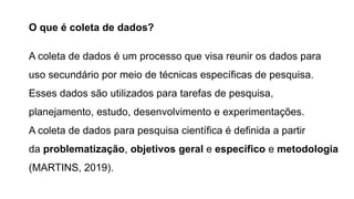 O que é coleta de dados?
A coleta de dados é um processo que visa reunir os dados para
uso secundário por meio de técnicas específicas de pesquisa.
Esses dados são utilizados para tarefas de pesquisa,
planejamento, estudo, desenvolvimento e experimentações.
A coleta de dados para pesquisa científica é definida a partir
da problematização, objetivos geral e específico e metodologia
(MARTINS, 2019).
 