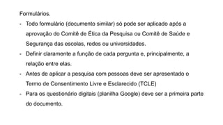 Formulários.
- Todo formulário (documento similar) só pode ser aplicado após a
aprovação do Comitê de Ética da Pesquisa ou Comitê de Saúde e
Segurança das escolas, redes ou universidades.
- Definir claramente a função de cada pergunta e, principalmente, a
relação entre elas.
- Antes de aplicar a pesquisa com pessoas deve ser apresentado o
Termo de Consentimento Livre e Esclarecido (TCLE)
- Para os questionário digitais (planilha Google) deve ser a primeira parte
do documento.
 
