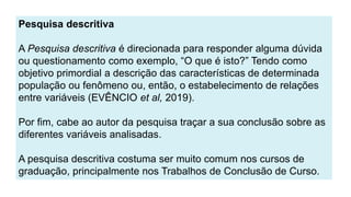 Pesquisa descritiva
A Pesquisa descritiva é direcionada para responder alguma dúvida
ou questionamento como exemplo, “O que é isto?” Tendo como
objetivo primordial a descrição das características de determinada
população ou fenômeno ou, então, o estabelecimento de relações
entre variáveis (EVÊNCIO et al, 2019).
Por fim, cabe ao autor da pesquisa traçar a sua conclusão sobre as
diferentes variáveis analisadas.
A pesquisa descritiva costuma ser muito comum nos cursos de
graduação, principalmente nos Trabalhos de Conclusão de Curso.
 